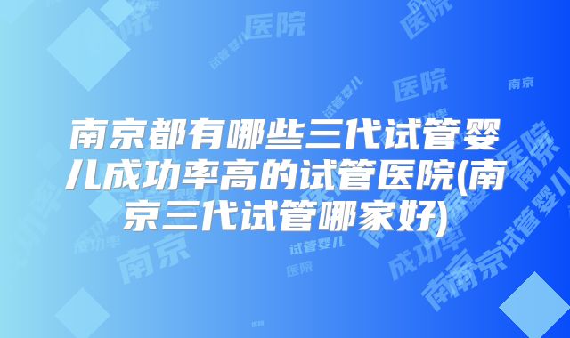 南京都有哪些三代试管婴儿成功率高的试管医院(南京三代试管哪家好)