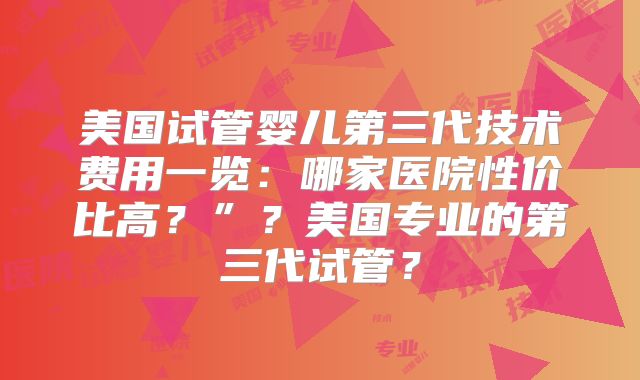 美国试管婴儿第三代技术费用一览:哪家医院性价比高?”?美国专业的第三代试管?