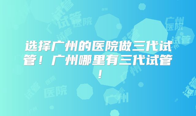 选择广州的医院做三代试管!广州哪里有三代试管!