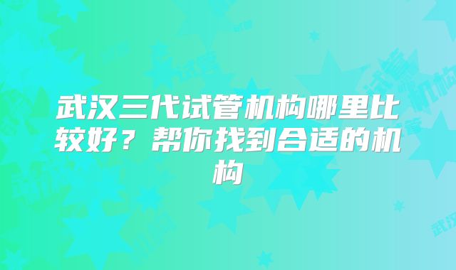 武汉三代试管机构哪里比较好?帮你找到合适的机构