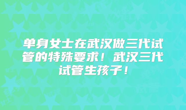 单身女士在武汉做三代试管的特殊要求！武汉三代试管生孩子！