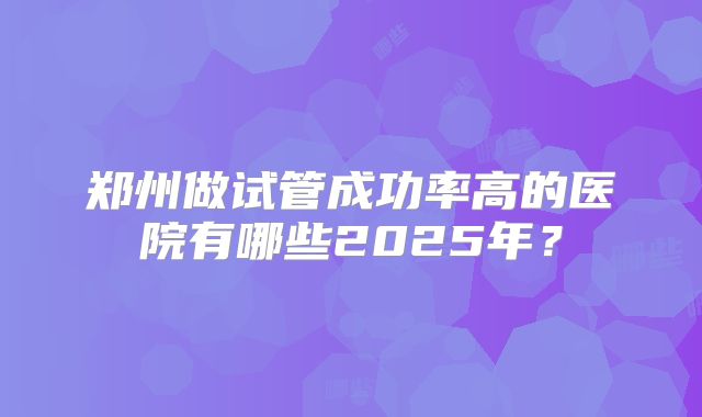 郑州做试管成功率高的医院有哪些2025年？