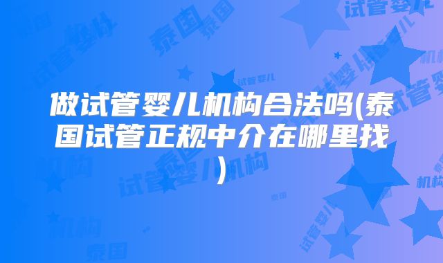 做试管婴儿机构合法吗(泰国试管正规中介在哪里找)