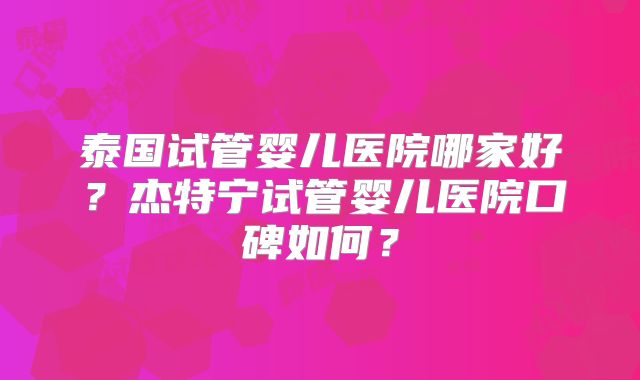 泰国试管婴儿医院哪家好?杰特宁试管婴儿医院口碑如何?