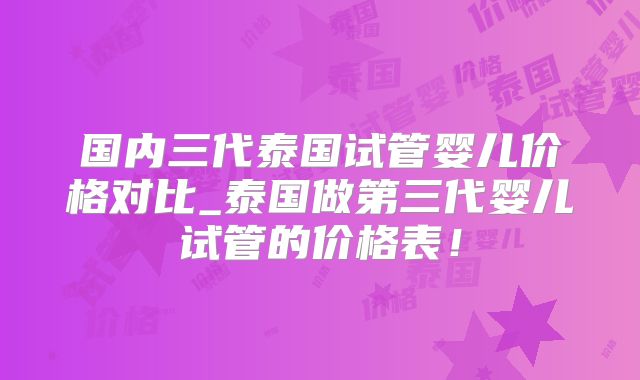 国内三代泰国试管婴儿价格对比_泰国做第三代婴儿试管的价格表！