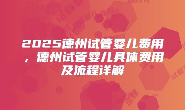 2025德州试管婴儿费用,德州试管婴儿具体费用及流程详解
