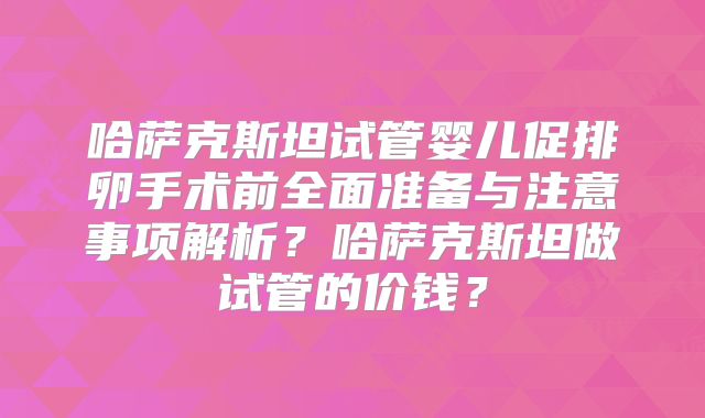 哈萨克斯坦试管婴儿促排卵手术前全面准备与注意事项解析?哈萨克斯坦做试管的价钱?