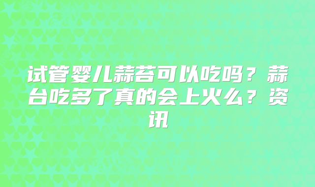 试管婴儿蒜苔可以吃吗？蒜台吃多了真的会上火么？资讯