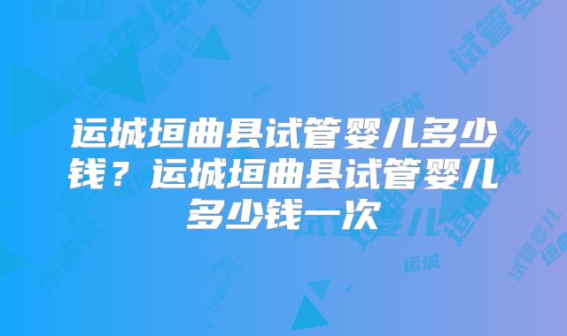 运城垣曲县试管婴儿多少钱?运城垣曲县试管婴儿多少钱一次