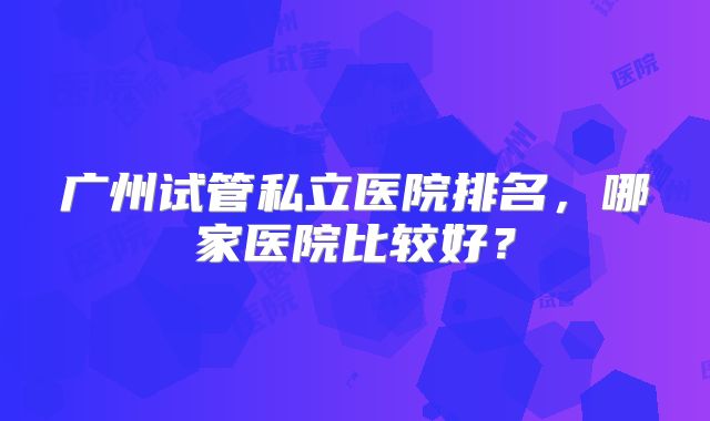 广州试管私立医院排名，哪家医院比较好？