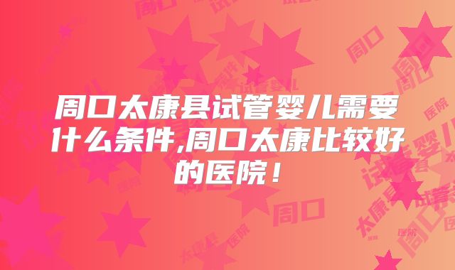 周口太康县试管婴儿需要什么条件,周口太康比较好的医院!