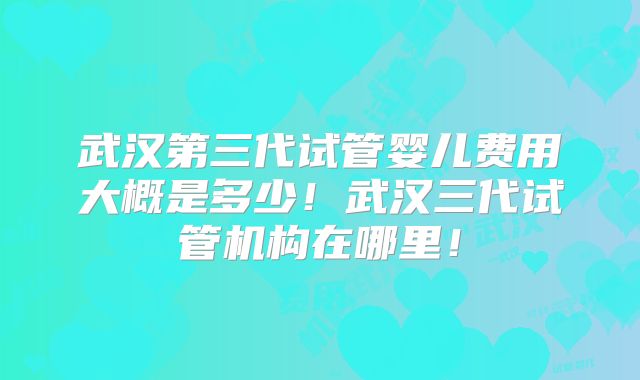 武汉第三代试管婴儿费用大概是多少!武汉三代试管机构在哪里!