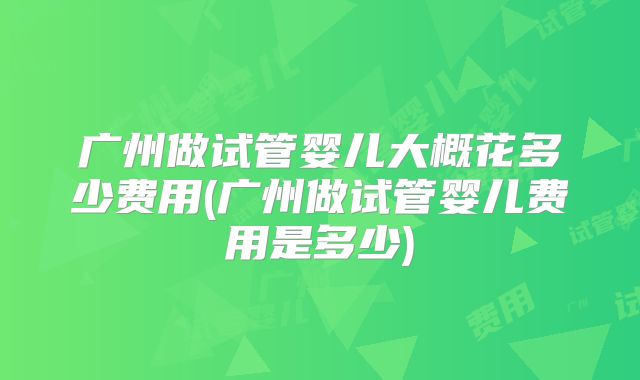 广州做试管婴儿大概花多少费用(广州做试管婴儿费用是多少)