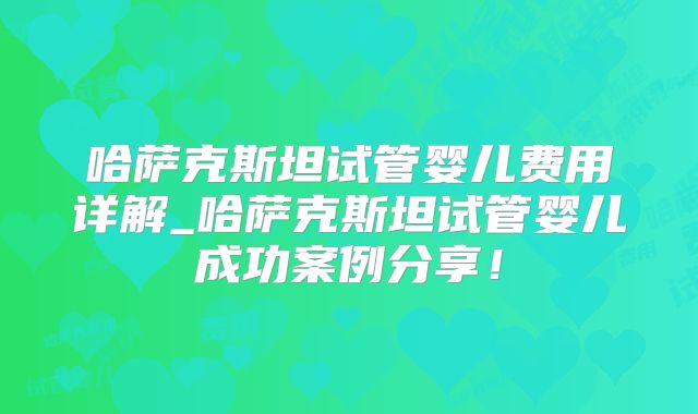 哈萨克斯坦试管婴儿费用详解_哈萨克斯坦试管婴儿成功案例分享!