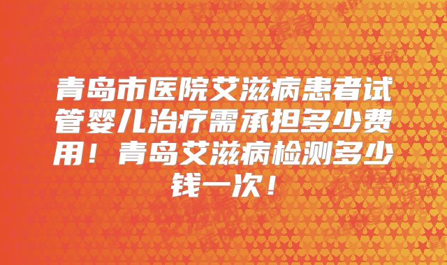 青岛市医院艾滋病患者试管婴儿治疗需承担多少费用!青岛艾滋病检测多少钱一次!