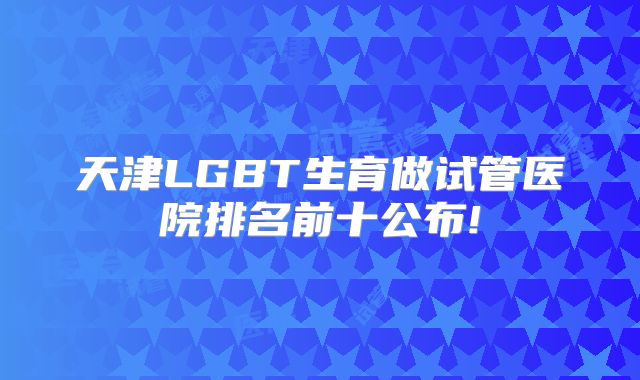 天津LGBT生育做试管医院排名前十公布!