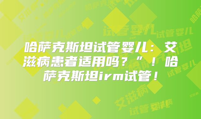 哈萨克斯坦试管婴儿:艾滋病患者适用吗?”!哈萨克斯坦irm试管!