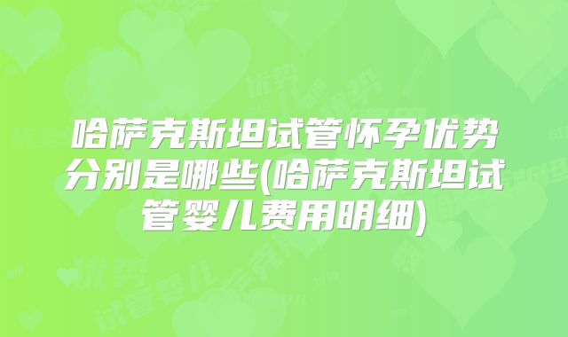 哈萨克斯坦试管怀孕优势分别是哪些(哈萨克斯坦试管婴儿费用明细)