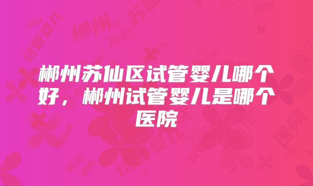 郴州苏仙区试管婴儿哪个好，郴州试管婴儿是哪个医院