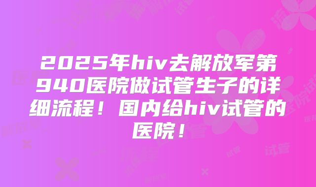2025年hiv去解放军第940医院做试管生子的详细流程！国内给hiv试管的医院！