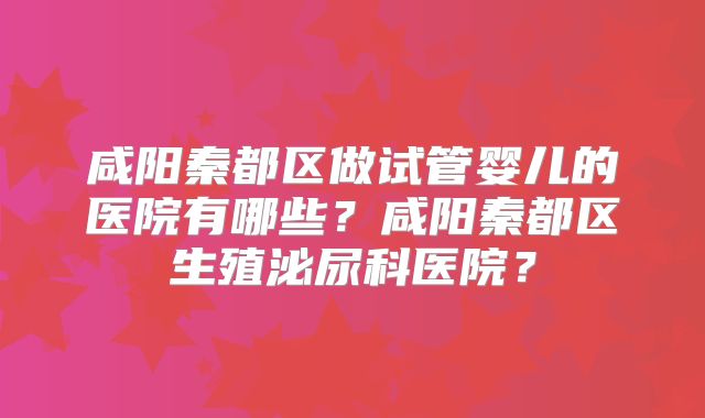 咸阳秦都区做试管婴儿的医院有哪些？咸阳秦都区生殖泌尿科医院？