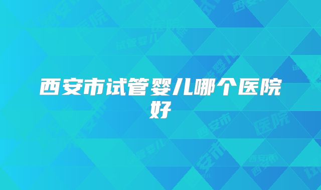 西安市试管婴儿哪个医院好