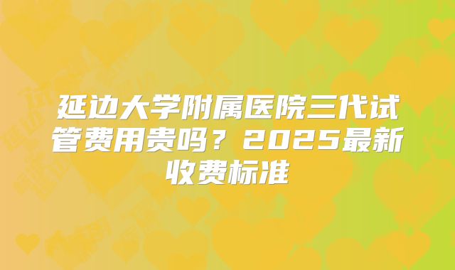 延边大学附属医院三代试管费用贵吗？2025最新收费标准