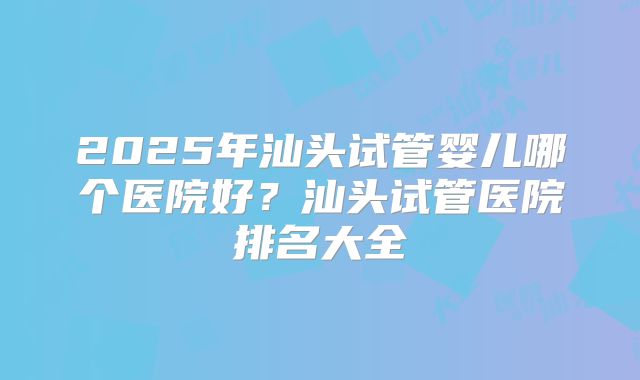 2025年汕头试管婴儿哪个医院好?汕头试管医院排名大全