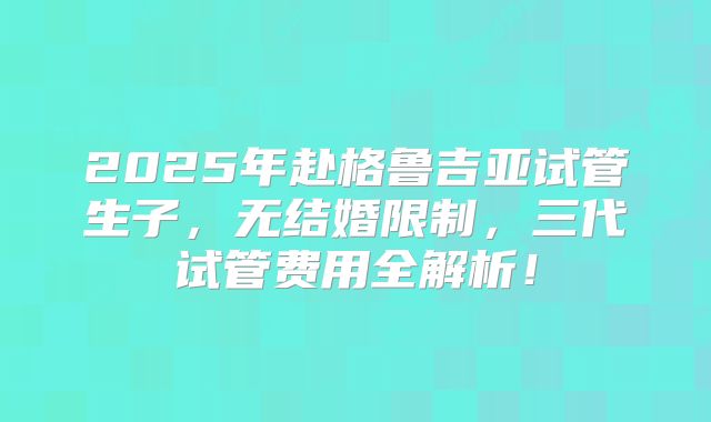 2025年赴格鲁吉亚试管生子,无结婚限制,三代试管费用全解析!