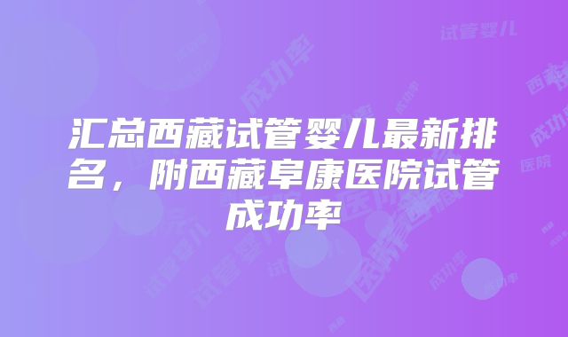 汇总西藏试管婴儿最新排名，附西藏阜康医院试管成功率