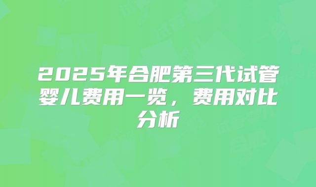 2025年合肥第三代试管婴儿费用一览，费用对比分析