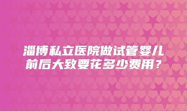淄博私立医院做试管婴儿前后大致要花多少费用?