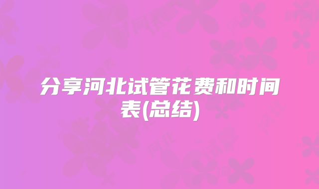 分享河北试管花费和时间表(总结)