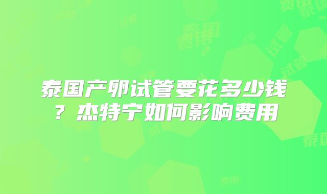 泰国产卵试管要花多少钱?杰特宁如何影响费用