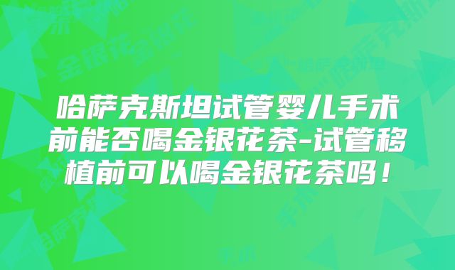 哈萨克斯坦试管婴儿手术前能否喝金银花茶-试管移植前可以喝金银花茶吗!