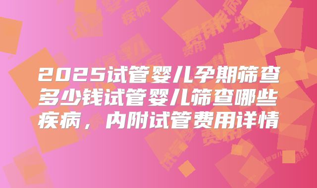 2025试管婴儿孕期筛查多少钱试管婴儿筛查哪些疾病，内附试管费用详情