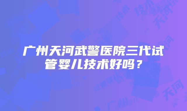 广州天河武警医院三代试管婴儿技术好吗?