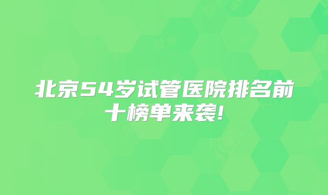 北京54岁试管医院排名前十榜单来袭!