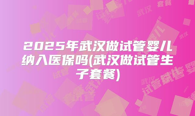 2025年武汉做试管婴儿纳入医保吗(武汉做试管生子套餐)