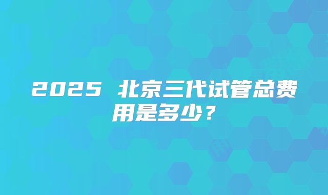 2025 北京三代试管总费用是多少?