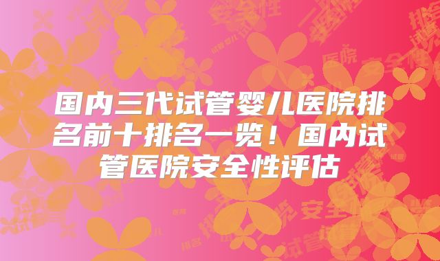 国内三代试管婴儿医院排名前十排名一览!国内试管医院安全性评估