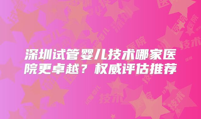 深圳试管婴儿技术哪家医院更卓越?权威评估推荐
