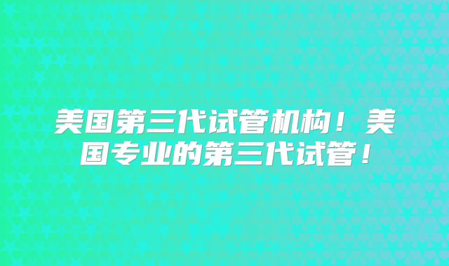 美国第三代试管机构！美国专业的第三代试管！