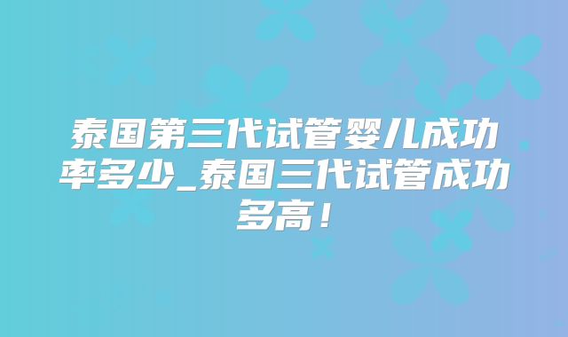 泰国第三代试管婴儿成功率多少_泰国三代试管成功多高！