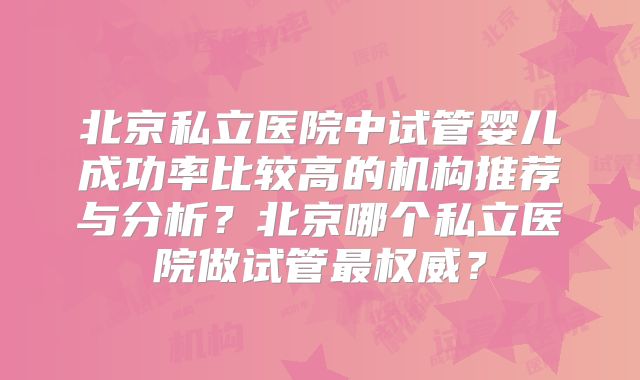 北京私立医院中试管婴儿成功率比较高的机构推荐与分析?北京哪个私立医院做试管最权威?