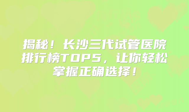 揭秘!长沙三代试管医院排行榜TOP5,让你轻松掌握正确选择!