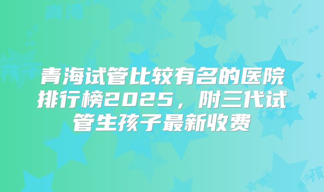 青海试管比较有名的医院排行榜2025,附三代试管生孩子最新收费