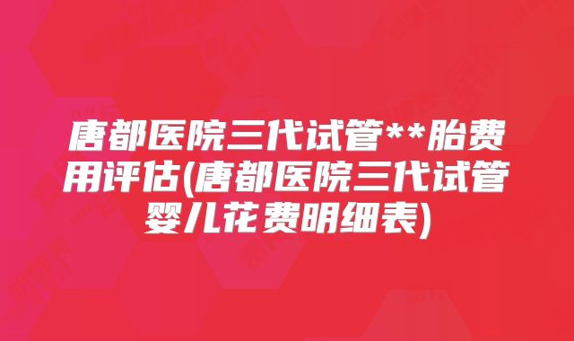 唐都医院三代试管**胎费用评估(唐都医院三代试管婴儿花费明细表)