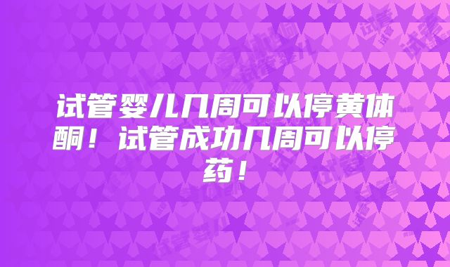 试管婴儿几周可以停黄体酮!试管成功几周可以停药!