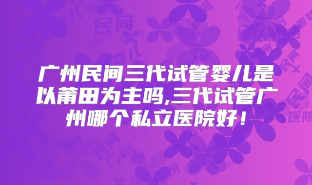 广州民间三代试管婴儿是以莆田为主吗,三代试管广州哪个私立医院好!